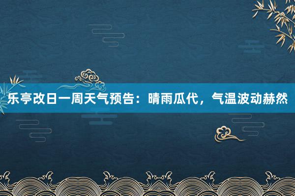 乐亭改日一周天气预告：晴雨瓜代，气温波动赫然